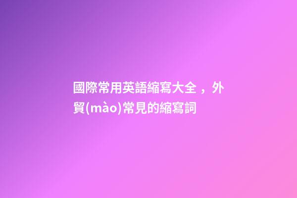 國際常用英語縮寫大全，外貿(mào)常見的縮寫詞